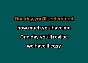 One day you'll understand
how much you have me

One day you'll realise

we have it easy
