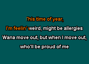 this time of year,

I'm feelin' weird, might be allergies

Wana move out, but when I move out,

who'll be proud of me