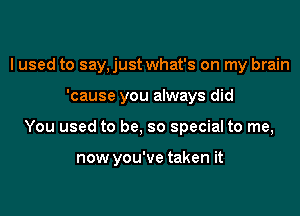 I used to say. just what's on my brain
'cause you always did

You used to be, so special to me,

now you've taken it