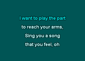 lwant to play the part

to reach your arms,
Sing you a song

that you feel, oh