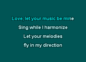 Love, let your music be mine
Sing while I harmonize

Let your melodies

fly in my direction