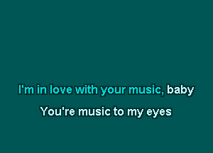 I'm in love with your music, baby

You're music to my eyes