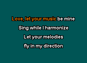 Love, let your music be mine
Sing while I harmonize

Let your melodies

fly in my direction