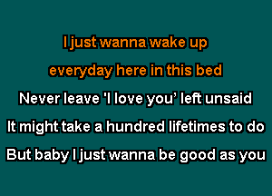 I just wanna wake up
everyday here in this bed
Never leave 'I love yow left unsaid
It might take a hundred lifetimes to do

But baby ljust wanna be good as you