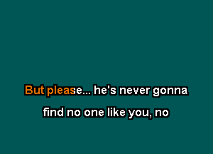 But please... he's never gonna

find no one like you, no