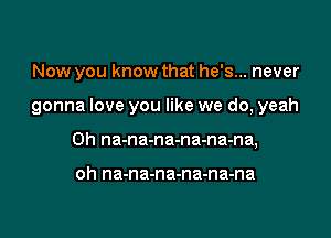 Now you know that he's... never

gonna love you like we do, yeah

0h na-na-na-na-na-na,

oh na-na-na-na-na-na