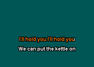 I'll hold you I'll hold you

We can put the kettle on