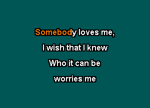 Somebody loves me,

lwish thatl knew
Who it can be

worries me