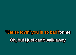 'Cause lovin' you is so bad for me

Oh, but ljust can't walk away