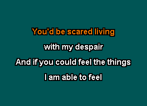You'd be scared living

with my despair

And ifyou could feel the things

I am able to feel
