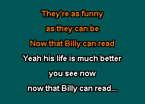 They're as funny

as they can be

Now that Billy can read

Yeah his life is much better
you see now

now that Billy can read...