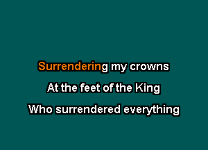 Surrendering my crowns

At the feet ofthe King

Who surrendered everything