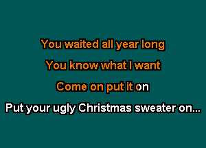 You waited all year long
You know what I want

Come on put it on

Put your ugly Christmas sweater on...