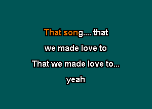 That song.... that

we made love to
That we made love to...

yeah