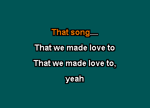 That song...

That we made love to

That we made love to,

yeah