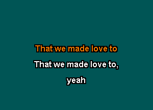 That we made love to

That we made love to,

yeah