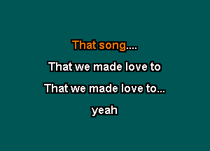 That song...

That we made love to
That we made love to...

yeah