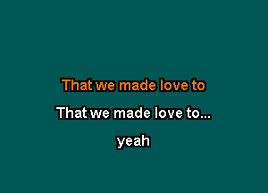 That we made love to

That we made love to...

yeah
