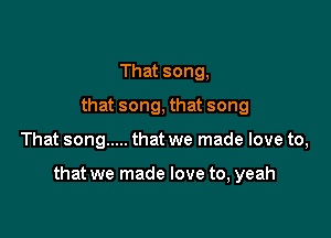 That song,
that song, that song

That song ..... that we made love to,

that we made love to, yeah