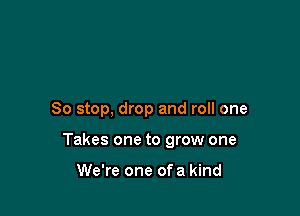 So stop, drop and roll one

Takes one to grow one

We're one of a kind