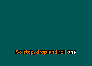 So stop, drop and roll one