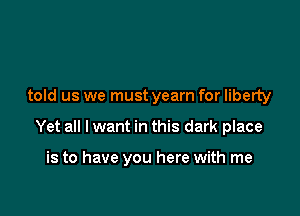 told us we must yearn for liberty

Yet all I want in this dark place

is to have you here with me