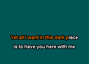 Yet all I want in this dark place

is to have you here with me