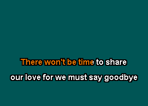 There won't be time to share

our love for we must say goodbye