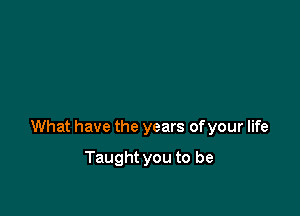 What have the years of your life

Taught you to be