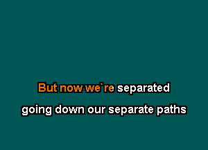 But now we re separated

going down our separate paths