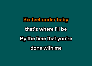 Six feet under baby

that's where I'll be

By the time that you're

done with me