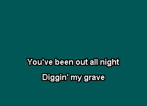 You've been out all night

Diggin' my grave