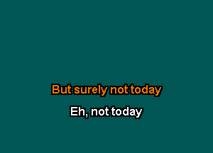 But surely not today
Eh. not today