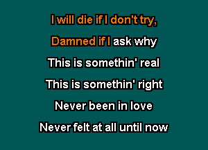 I will die ifl don't try,
Damned ifl ask why

This is somethin' real

This is somethin' right

Never been in love

Never felt at all until now