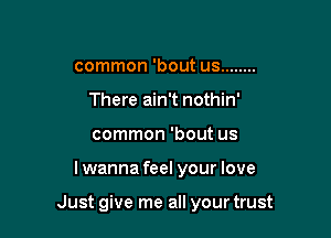 common 'bout us ........
There ain't nothin'
common 'bout us

lwanna feel your love

Just give me all your trust