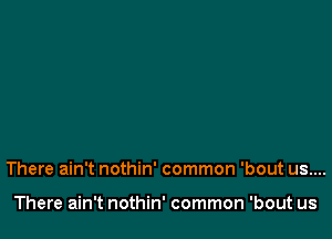 There ain't nothin' common 'bout us....

There ain't nothin' common 'bout us