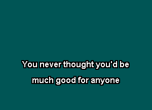 You never thought you'd be

much good for anyone