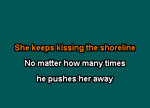 She keeps kissing the shoreline

No matter how many times

he pushes her away