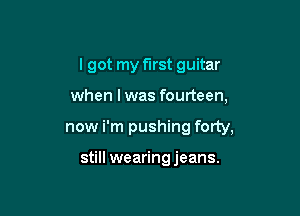 I got my first guitar

when lwas fourteen,

now i'm pushing forty,

still wearing jeans.