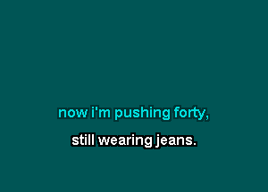 now i'm pushing forty,

still wearing jeans.