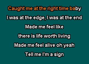 Caught me at the right time baby
lwas at the edge, I was at the end
Made me feel like
there is life worth living
Made me feel alive oh yeah

Tell me I'm a sign