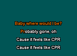 Baby where would I be?

Probably gone, oh
Cause it feels like CPR
Cause it feels like CPR