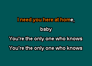 lneed you here at home,
baby

You're the only one who knows

You're the only one who knows