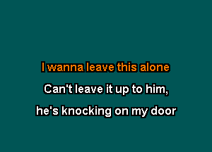 I wanna leave this alone

Can't leave it up to him,

he's knocking on my door