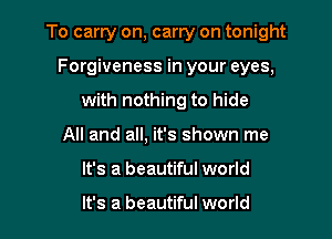 To carry on, carry on tonight

Forgiveness in your eyes,
with nothing to hide
All and all, it's shown me
It's a beautiful world

It's a beautiful world