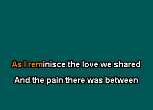 As I reminisce the love we shared

And the pain there was between