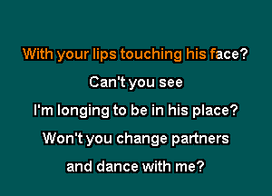 With your lips touching his face?

Can't you see

I'm longing to be in his place?

Won't you change partners

and dance with me?