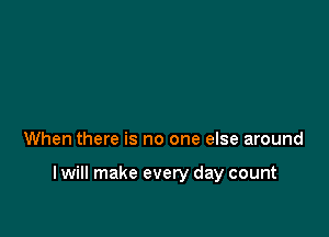 When there is no one else around

I will make every day count