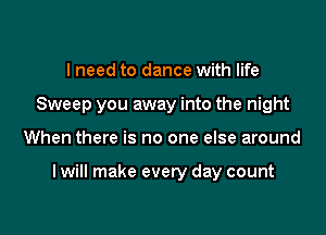 I need to dance with life
Sweep you away into the night

When there is no one else around

I will make every day count