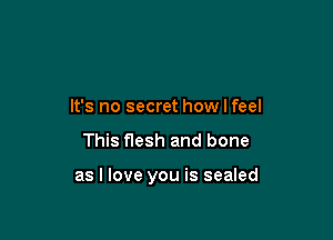 It's no secret how I feel

This flesh and bone

as I love you is sealed